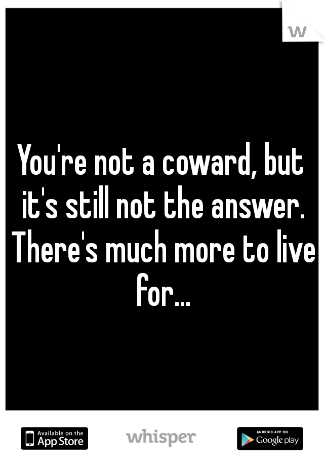 You're not a coward, but it's still not the answer. There's much more to live for...