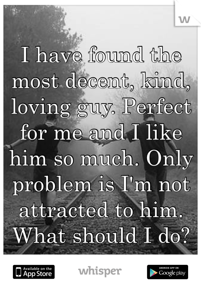 I have found the most decent, kind, loving guy. Perfect for me and I like him so much. Only problem is I'm not attracted to him. What should I do? 