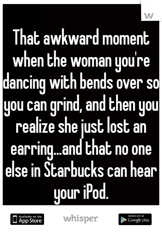 That awkward moment when the woman you're dancing with bends over so you can grind, and then you realize she just lost an earring...and that no one else in Starbucks can hear your iPod.