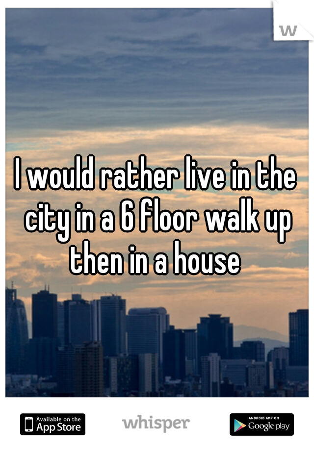 I would rather live in the city in a 6 floor walk up then in a house 
