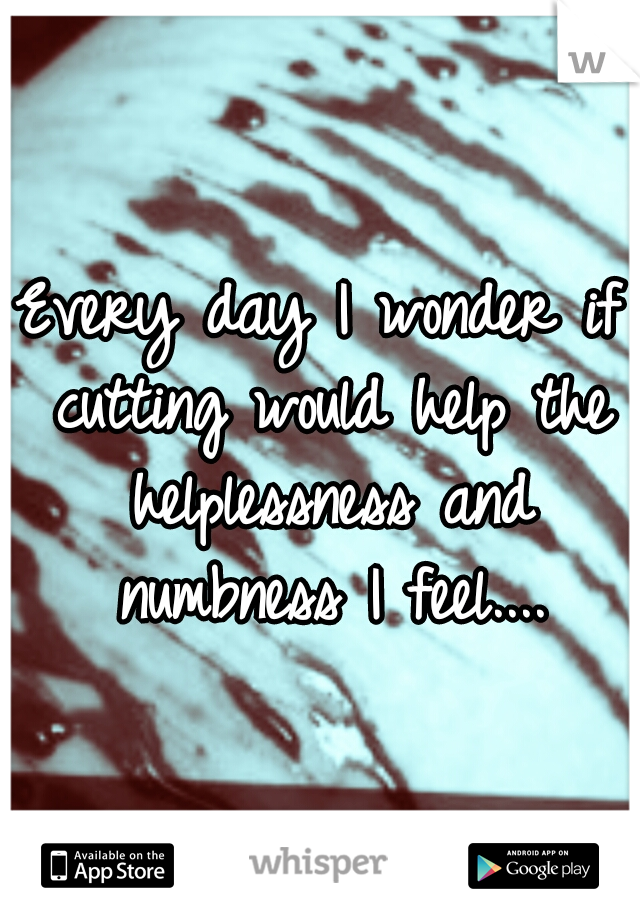 Every day I wonder if cutting would help the helplessness and numbness I feel....
