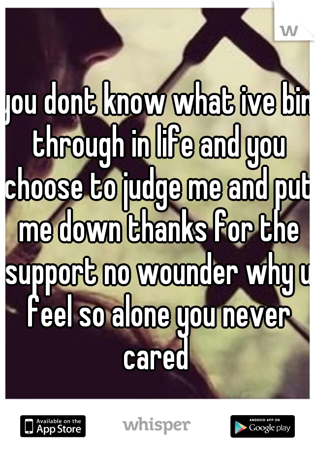 you dont know what ive bin through in life and you choose to judge me and put me down thanks for the support no wounder why u feel so alone you never cared 