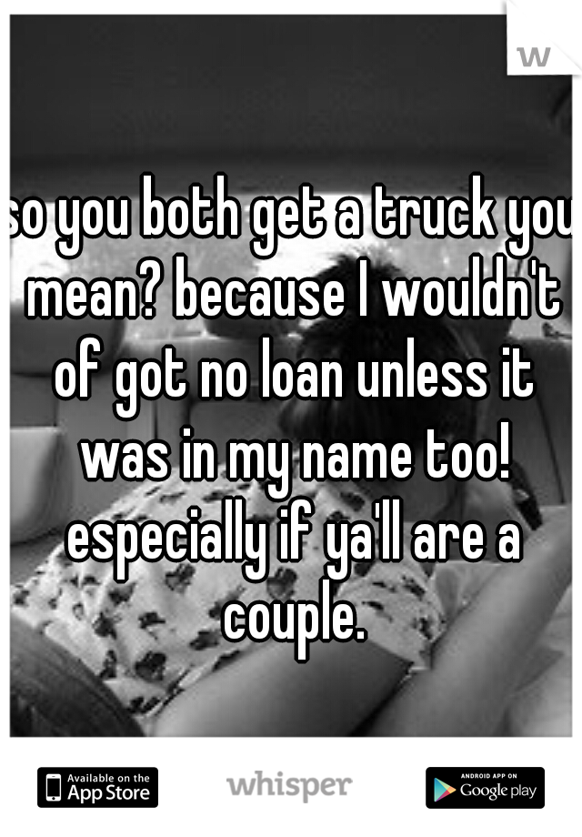 so you both get a truck you mean? because I wouldn't of got no loan unless it was in my name too! especially if ya'll are a couple.