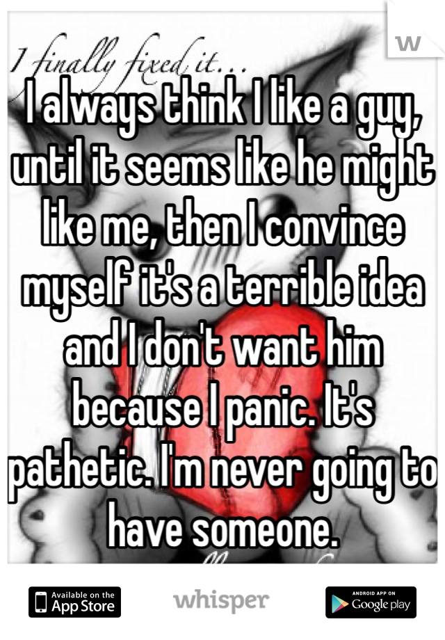 I always think I like a guy, until it seems like he might like me, then I convince myself it's a terrible idea and I don't want him because I panic. It's pathetic. I'm never going to have someone.
