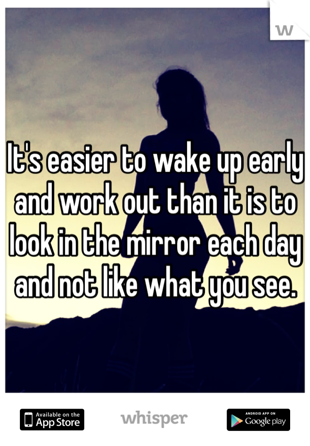 It's easier to wake up early and work out than it is to look in the mirror each day and not like what you see. 
