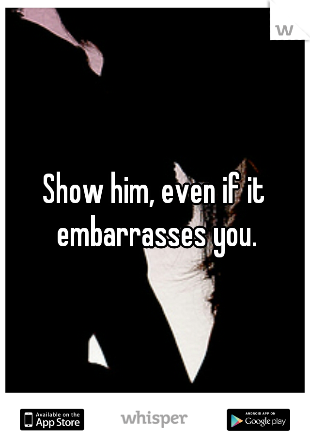 Show him, even if it embarrasses you.