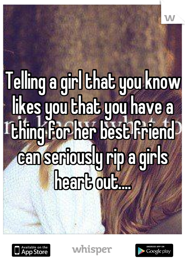 Telling a girl that you know likes you that you have a thing for her best friend can seriously rip a girls heart out....
