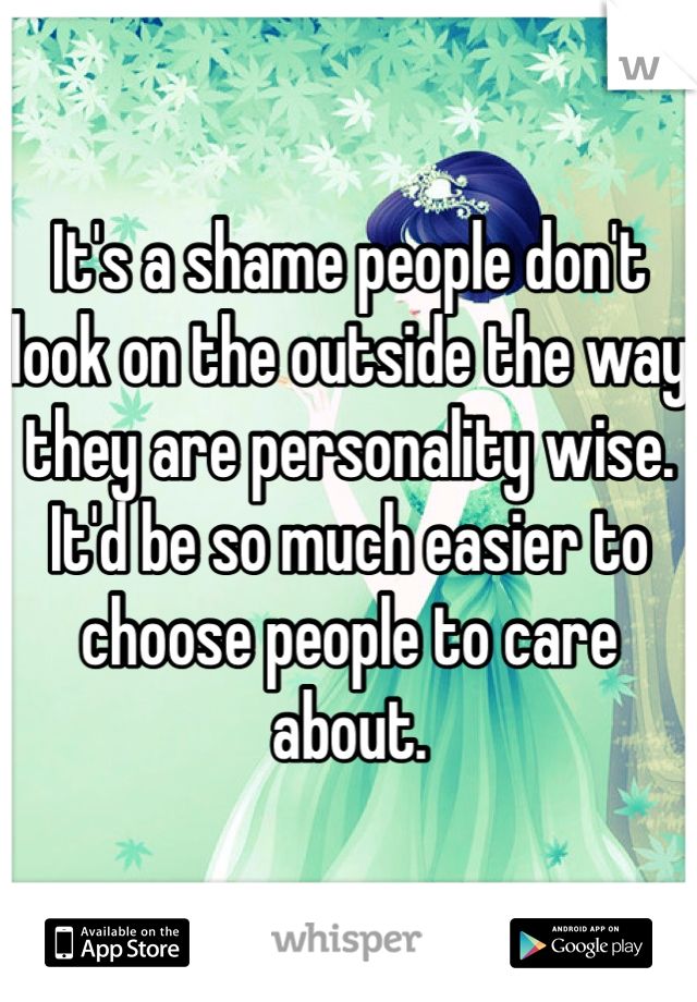 It's a shame people don't look on the outside the way they are personality wise. It'd be so much easier to choose people to care about. 