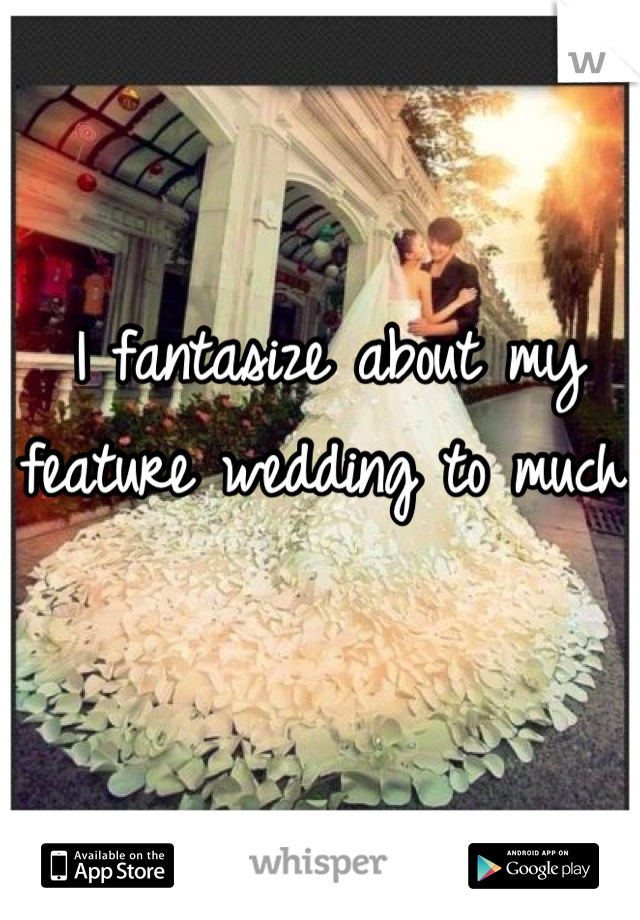 I fantasize about my feature wedding to much.
