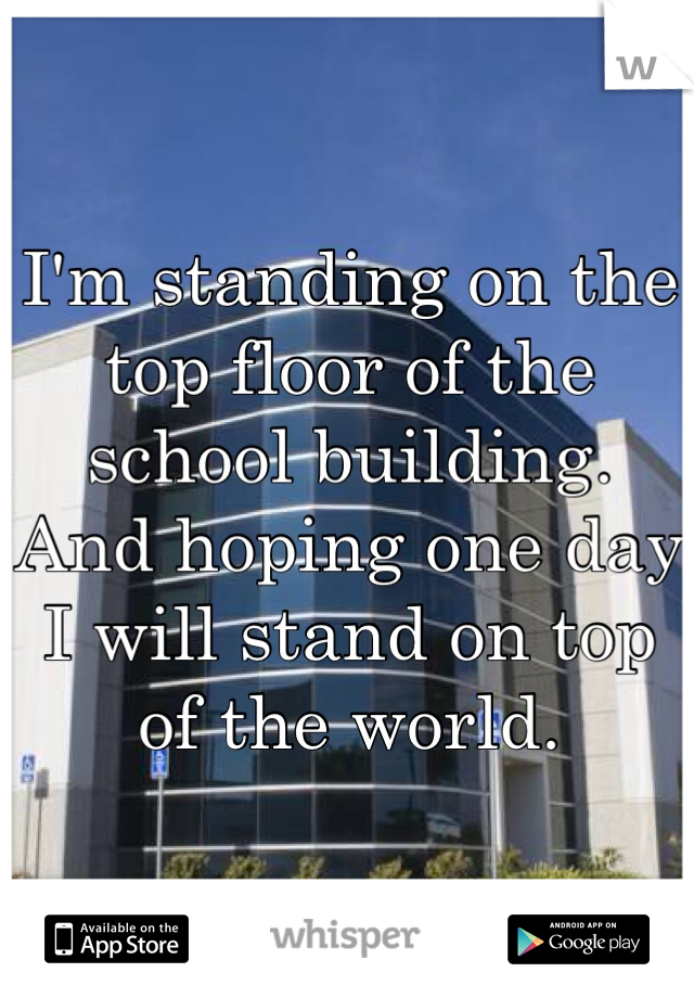 I'm standing on the top floor of the school building. 
And hoping one day I will stand on top of the world.