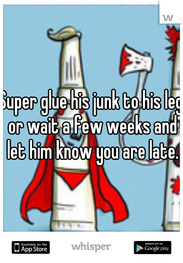 Super glue his junk to his leg or wait a few weeks and let him know you are late.