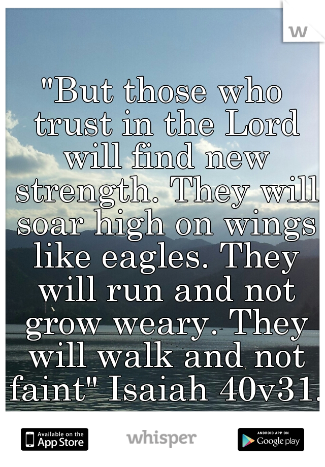 "But those who trust in the Lord will find new strength. They will soar high on wings like eagles. They will run and not grow weary. They will walk and not faint" Isaiah 40v31. 