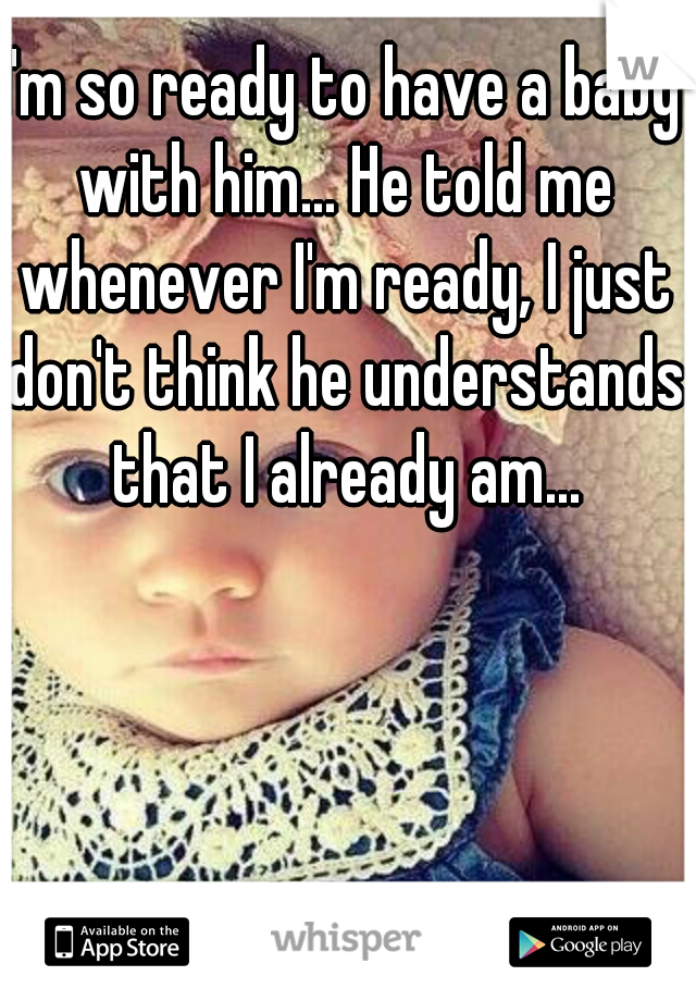 I'm so ready to have a baby with him... He told me whenever I'm ready, I just don't think he understands that I already am...