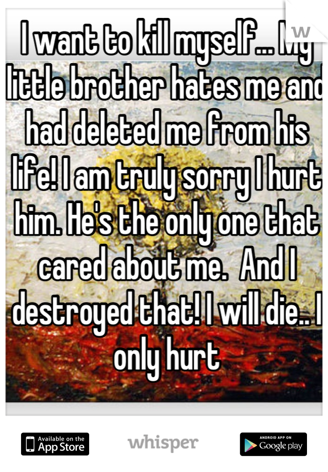 I want to kill myself... My little brother hates me and had deleted me from his life! I am truly sorry I hurt him. He's the only one that cared about me.  And I destroyed that! I will die.. I only hurt