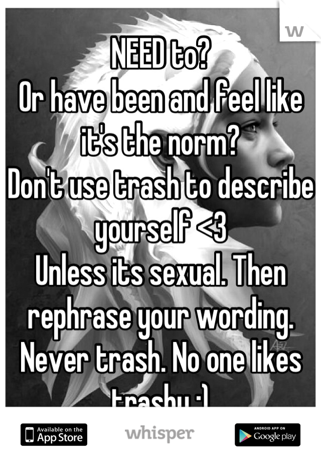 NEED to? 
Or have been and feel like it's the norm?
Don't use trash to describe yourself <3 
Unless its sexual. Then rephrase your wording. 
Never trash. No one likes trashy :)
