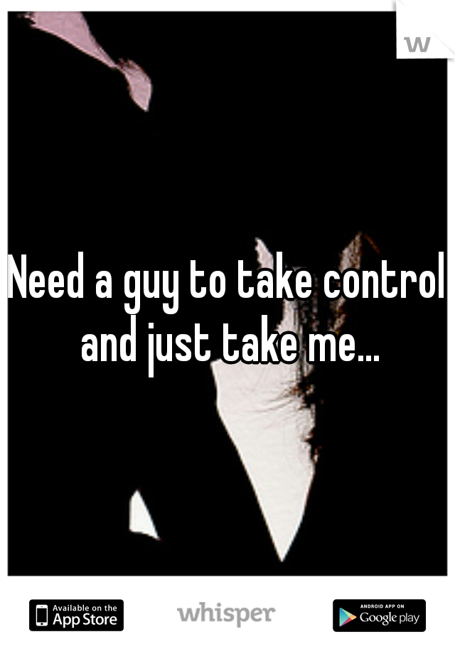 Need a guy to take control and just take me...