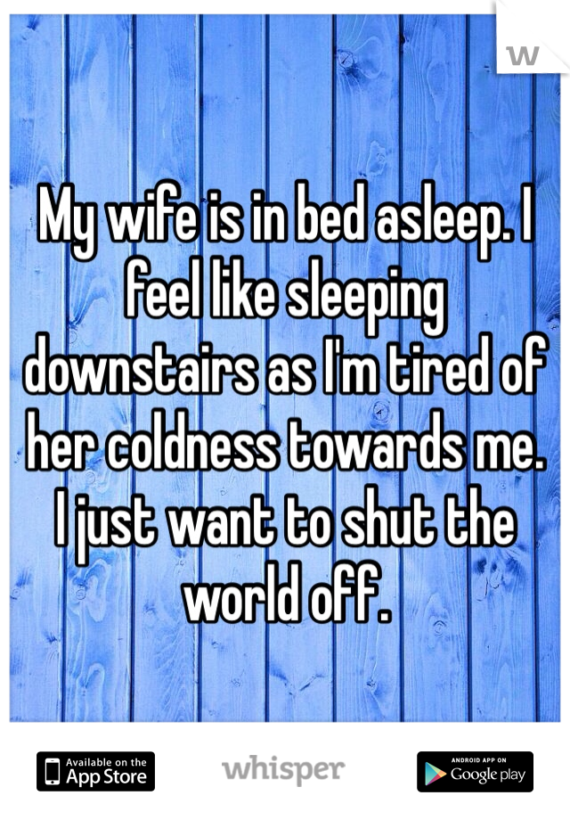 My wife is in bed asleep. I feel like sleeping downstairs as I'm tired of her coldness towards me.
I just want to shut the world off.