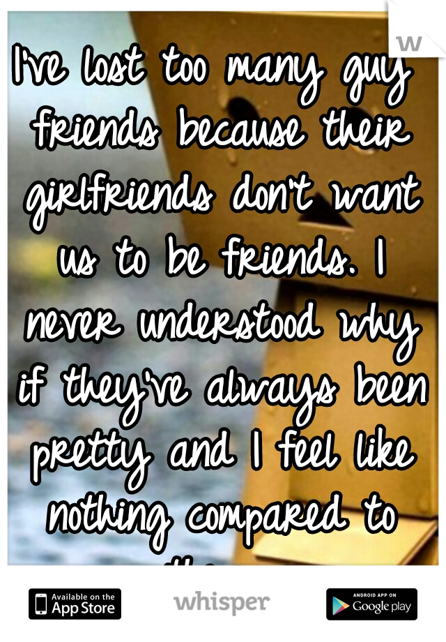 I've lost too many guy friends because their girlfriends don't want us to be friends. I never understood why if they've always been pretty and I feel like nothing compared to them. 
