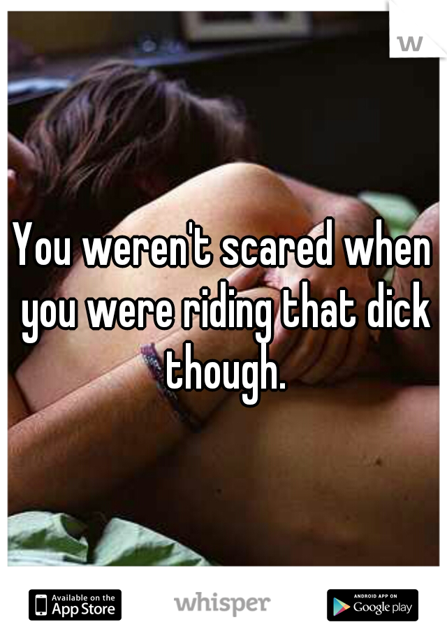 You weren't scared when you were riding that dick though.