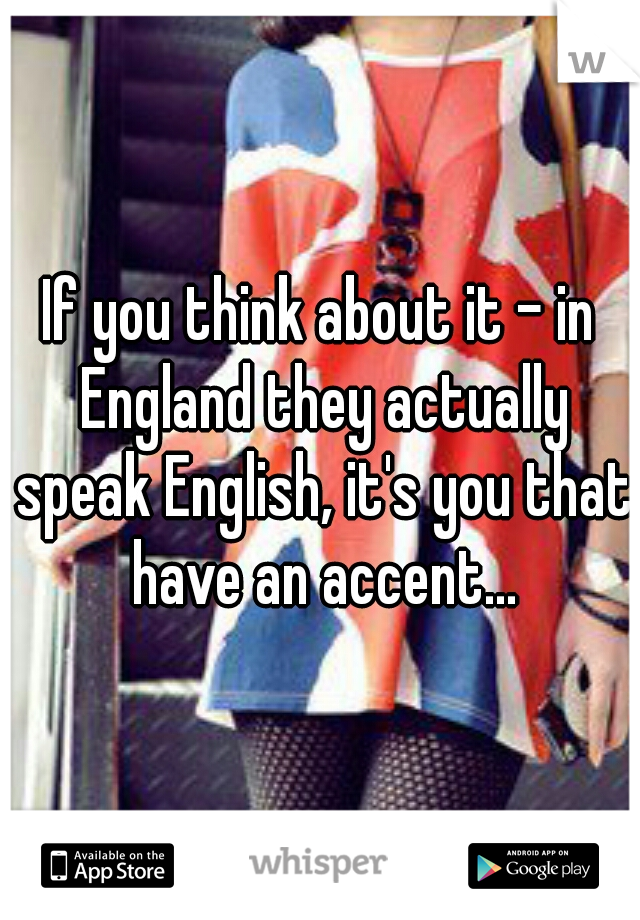 If you think about it - in England they actually speak English, it's you that have an accent...