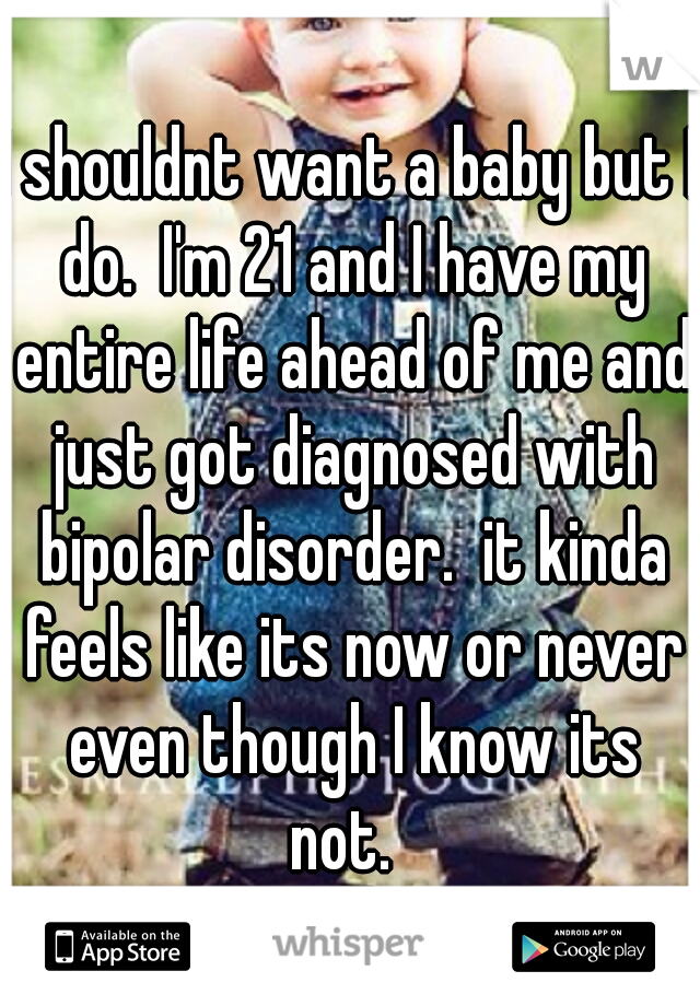 I shouldnt want a baby but I do.  I'm 21 and I have my entire life ahead of me and just got diagnosed with bipolar disorder.  it kinda feels like its now or never even though I know its not.  