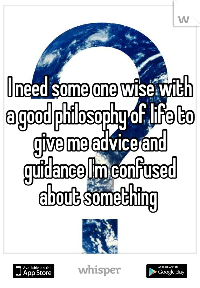 I need some one wise with a good philosophy of life to give me advice and guidance I'm confused about something 