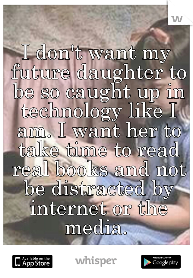 I don't want my future daughter to be so caught up in technology like I am. I want her to take time to read real books and not be distracted by internet or the media. 