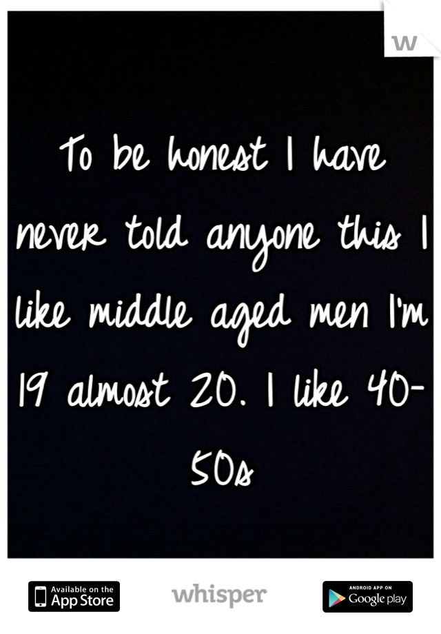 To be honest I have never told anyone this I like middle aged men I'm 19 almost 20. I like 40- 50s