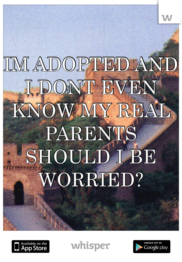IM ADOPTED AND 
I DONT EVEN KNOW MY REAL PARENTS
SHOULD I BE WORRIED?