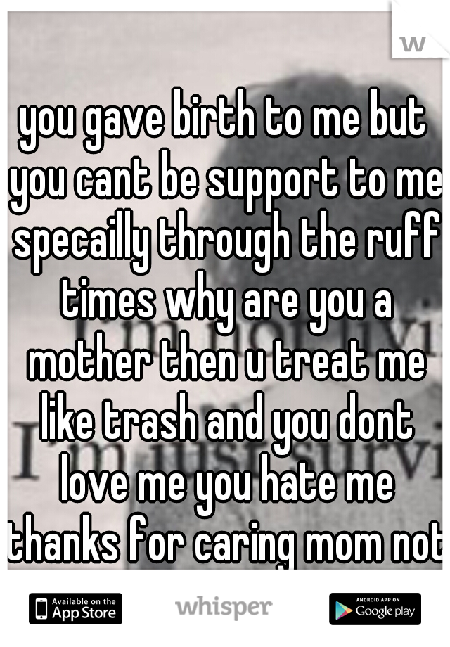 you gave birth to me but you cant be support to me specailly through the ruff times why are you a mother then u treat me like trash and you dont love me you hate me thanks for caring mom not 