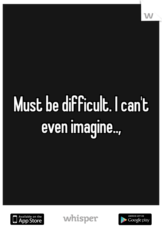 Must be difficult. I can't even imagine..,