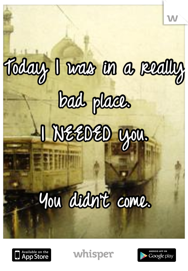 Today I was in a really bad place.
I NEEDED you.

You didn't come.
