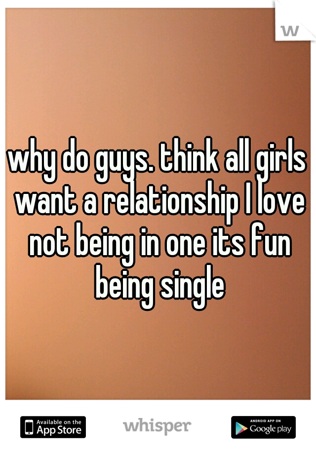 why do guys. think all girls want a relationship I love not being in one its fun being single