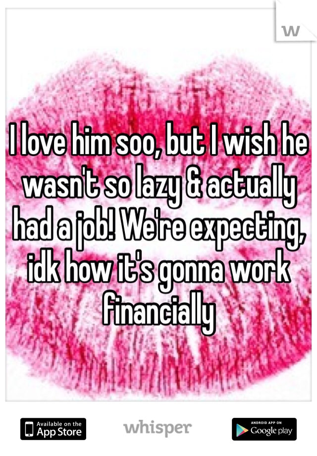 I love him soo, but I wish he wasn't so lazy & actually had a job! We're expecting, idk how it's gonna work financially