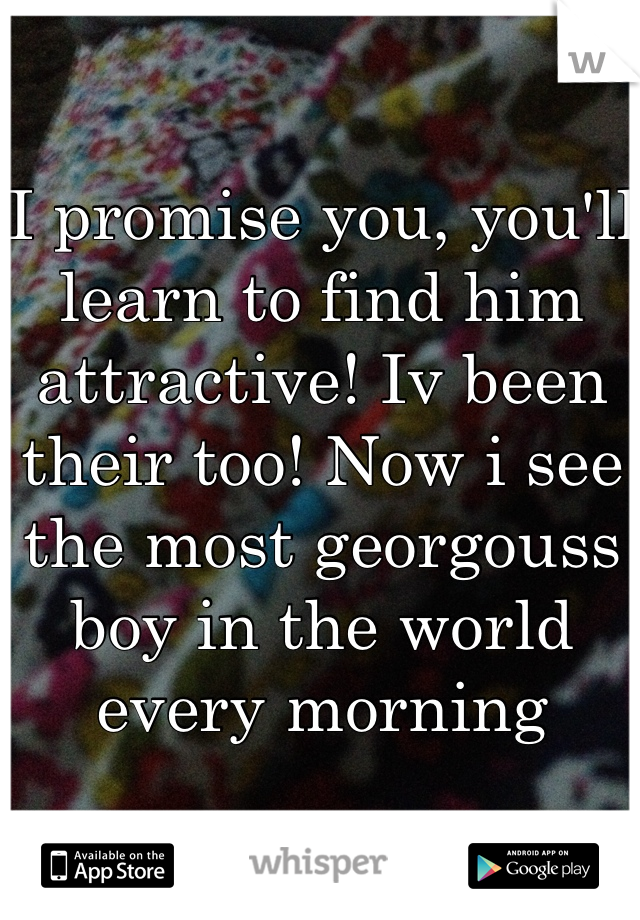 I promise you, you'll learn to find him attractive! Iv been their too! Now i see the most georgouss boy in the world every morning 