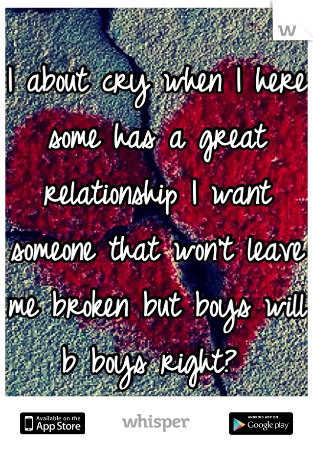 I about cry when I here some has a great relationship I want someone that won't leave me broken but boys will b boys right? 