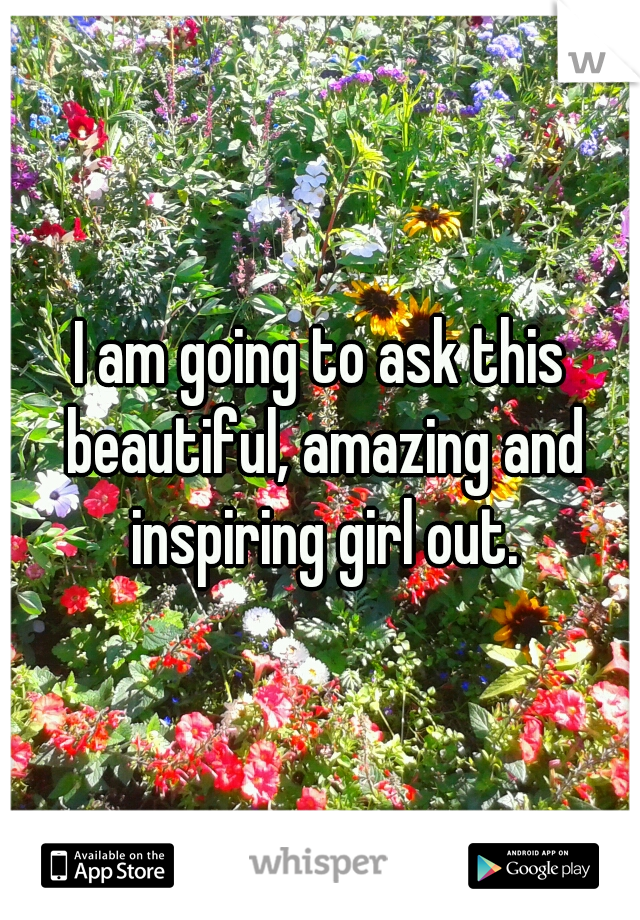 I am going to ask this beautiful, amazing and inspiring girl out.