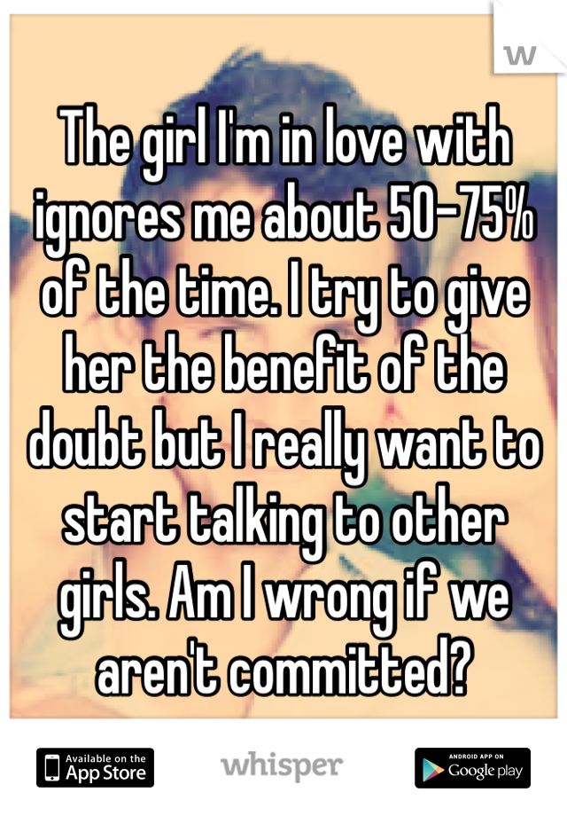 The girl I'm in love with ignores me about 50-75% of the time. I try to give her the benefit of the doubt but I really want to start talking to other girls. Am I wrong if we aren't committed?