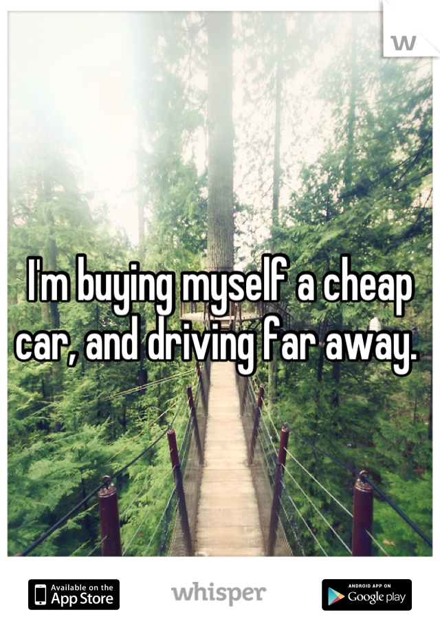 I'm buying myself a cheap car, and driving far away. 