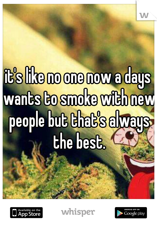 it's like no one now a days wants to smoke with new people but that's always the best.