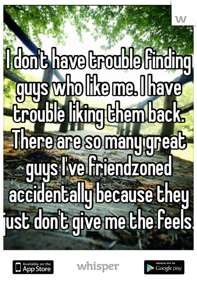 I don't have trouble finding guys who like me. I have trouble liking them back. There are so many great guys I've friendzoned accidentally because they just don't give me the feels. 
