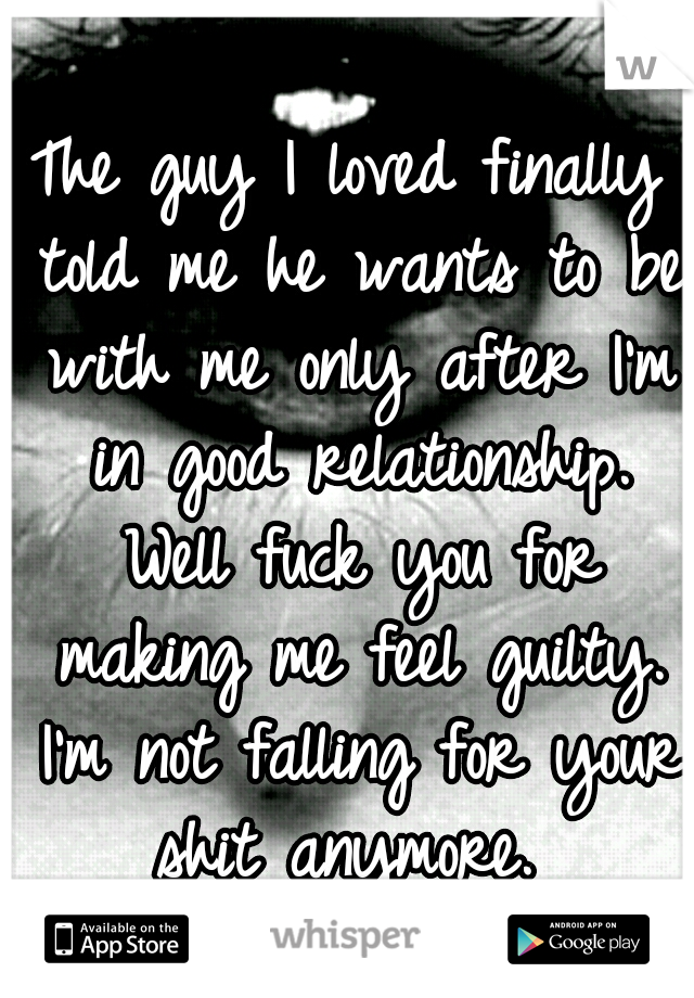 The guy I loved finally told me he wants to be with me only after I'm in good relationship. Well fuck you for making me feel guilty. I'm not falling for your shit anymore. 