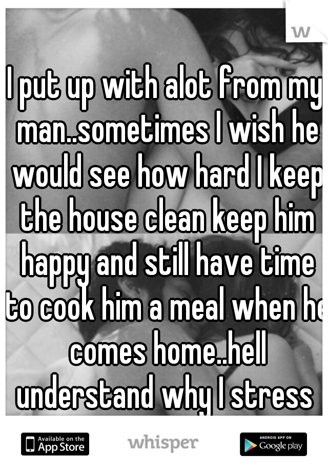 I put up with alot from my man..sometimes I wish he would see how hard I keep the house clean keep him happy and still have time to cook him a meal when he comes home..hell understand why I stress 