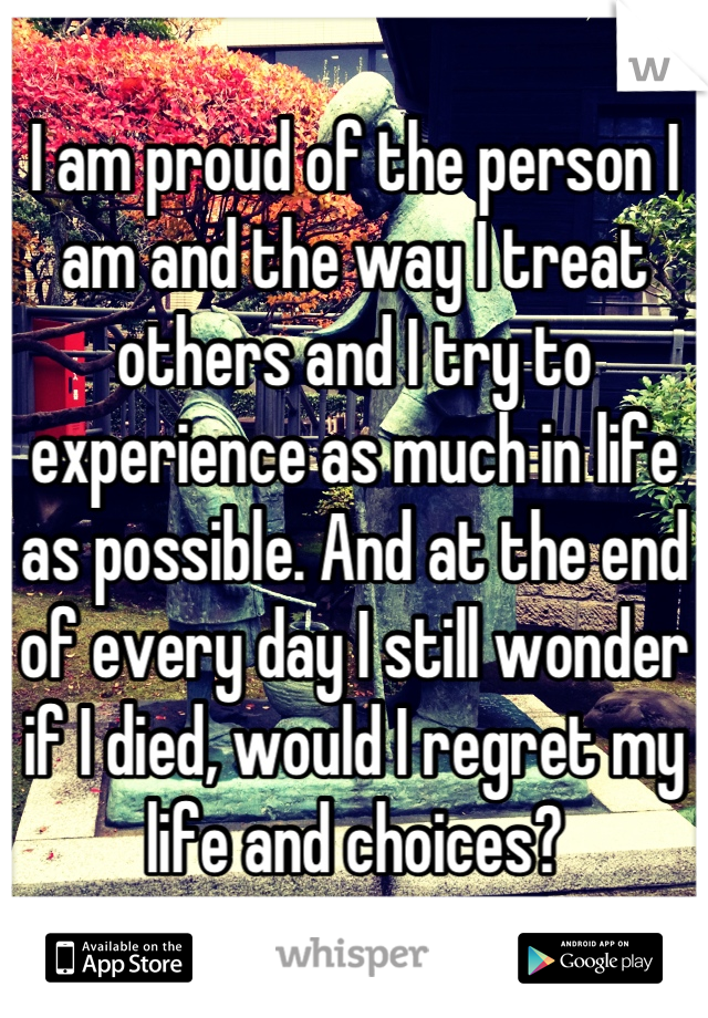 I am proud of the person I am and the way I treat others and I try to experience as much in life as possible. And at the end of every day I still wonder if I died, would I regret my life and choices?