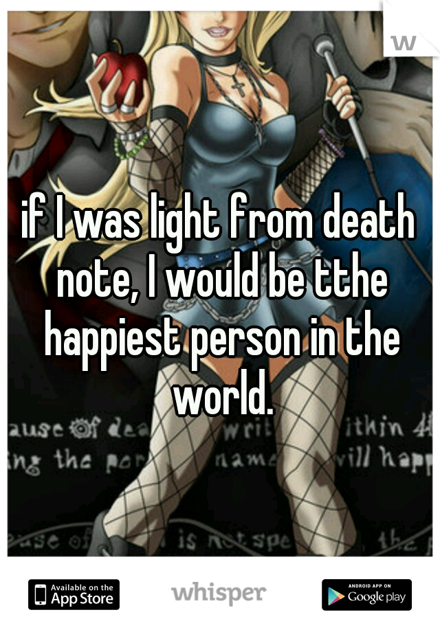 if I was light from death note, I would be tthe happiest person in the world.