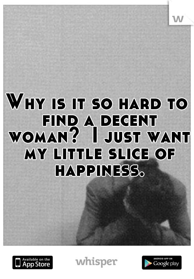 Why is it so hard to find a decent woman?  I just want my little slice of happiness.