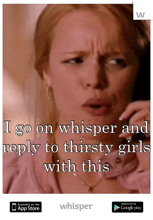I go on whisper and reply to thirsty girls with this