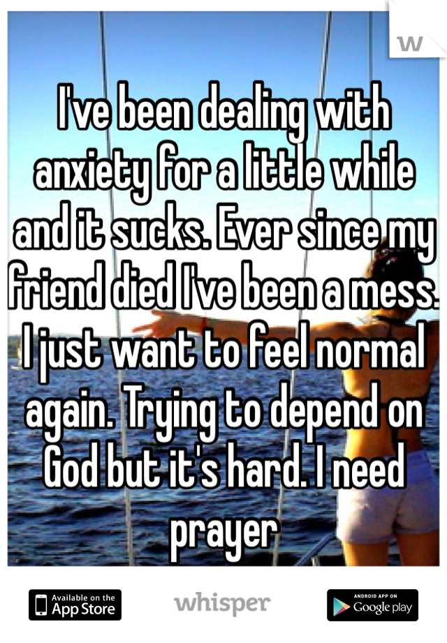 I've been dealing with anxiety for a little while and it sucks. Ever since my friend died I've been a mess. I just want to feel normal again. Trying to depend on God but it's hard. I need prayer 