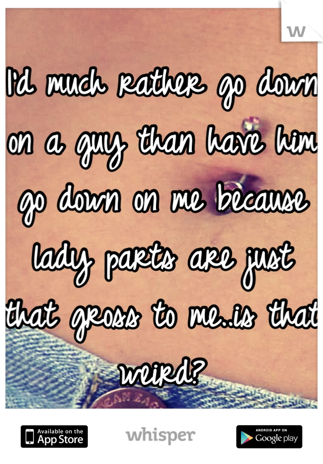 I'd much rather go down on a guy than have him go down on me because lady parts are just that gross to me..is that weird?