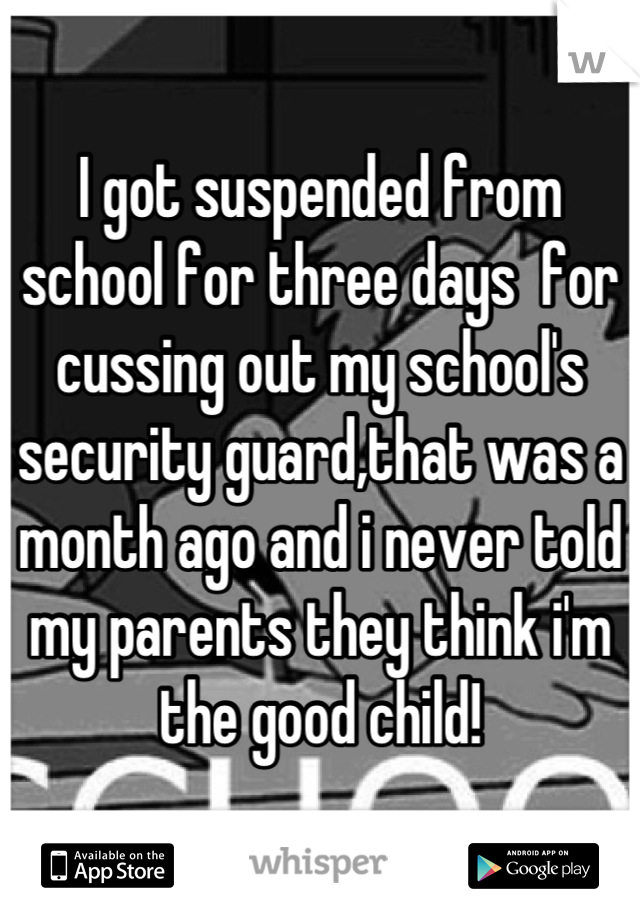 I got suspended from school for three days  for cussing out my school's security guard,that was a month ago and i never told my parents they think i'm the good child!